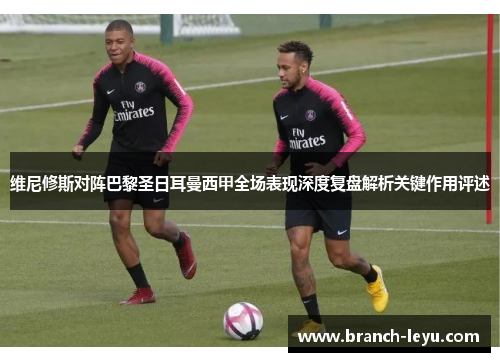 维尼修斯对阵巴黎圣日耳曼西甲全场表现深度复盘解析关键作用评述 维尼修斯对阵巴黎圣日耳曼西甲全场表现深度复盘解析关键作用评述