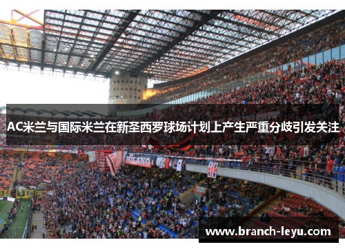 AC米兰与国际米兰在新圣西罗球场计划上产生严重分歧引发关注 AC米兰与国际米兰在新圣西罗球场计划上产生严重分歧引发关注
