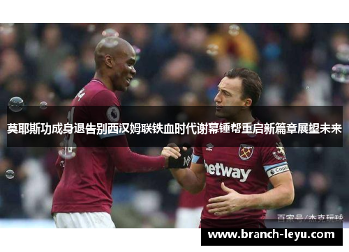 莫耶斯功成身退告别西汉姆联铁血时代谢幕锤帮重启新篇章展望未来 莫耶斯功成身退告别西汉姆联铁血时代谢幕锤帮重启新篇章展望未来
